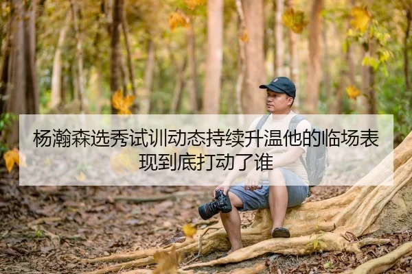 杨瀚森选秀试训动态持续升温他的临场表现到底打动了谁